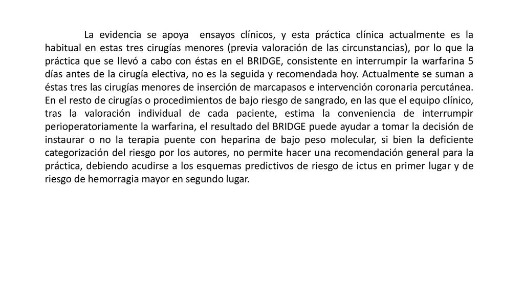 La evidencia se apoya ensayos clínicos, y esta práctica clínica actualmente es la habitual en estas tres cirugías menores (previa valoración de las circunstancias), por lo que la práctica que se llevó a cabo con éstas en el BRIDGE, consistente en interrumpir la warfarina 5 días antes de la cirugía electiva, no es la seguida y recomendada hoy.