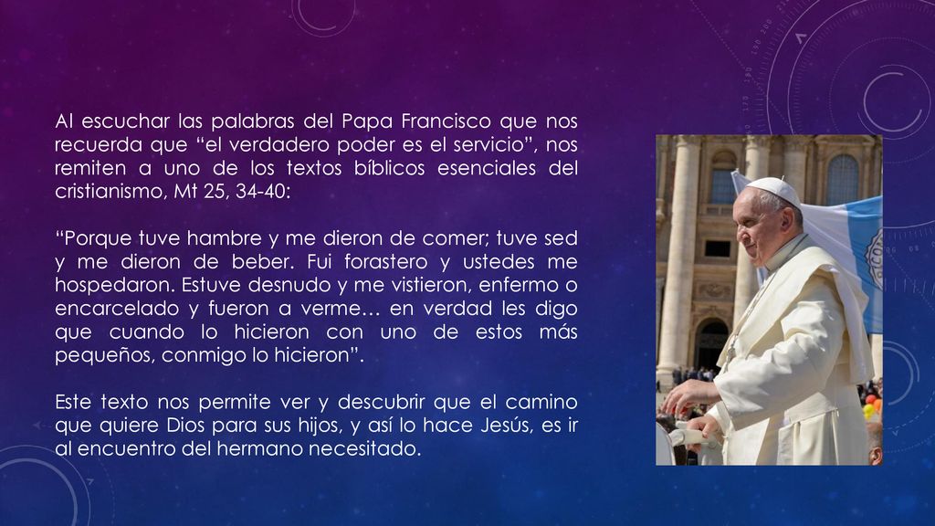 Al escuchar las palabras del Papa Francisco que nos recuerda que el verdadero poder es el servicio , nos remiten a uno de los textos bíblicos esenciales del cristianismo, Mt 25, 34-40: Porque tuve hambre y me dieron de comer; tuve sed y me dieron de beber.