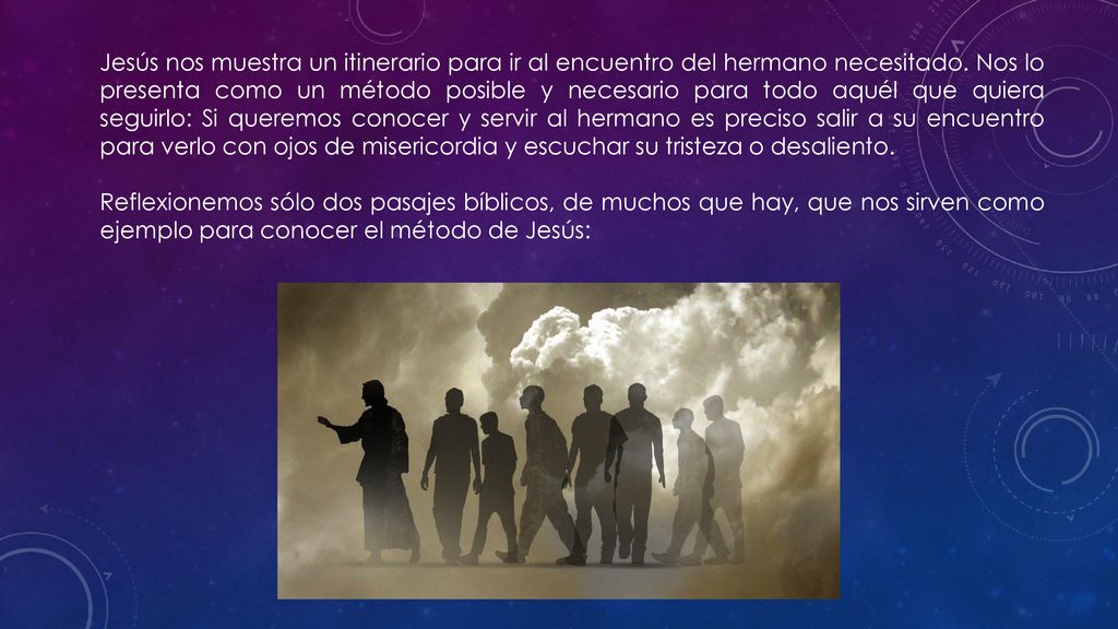 Jesús nos muestra un itinerario para ir al encuentro del hermano necesitado. Nos lo presenta como un método posible y necesario para todo aquél que quiera seguirlo: Si queremos conocer y servir al hermano es preciso salir a su encuentro para verlo con ojos de misericordia y escuchar su tristeza o desaliento.