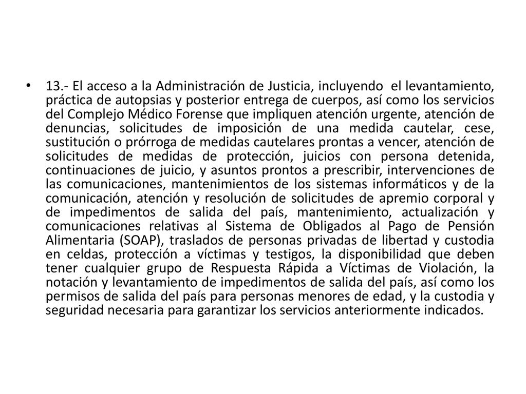 13.- El acceso a la Administración de Justicia, incluyendo el levantamiento, práctica de autopsias y posterior entrega de cuerpos, así como los servicios del Complejo Médico Forense que impliquen atención urgente, atención de denuncias, solicitudes de imposición de una medida cautelar, cese, sustitución o prórroga de medidas cautelares prontas a vencer, atención de solicitudes de medidas de protección, juicios con persona detenida, continuaciones de juicio, y asuntos prontos a prescribir, intervenciones de las comunicaciones, mantenimientos de los sistemas informáticos y de la comunicación, atención y resolución de solicitudes de apremio corporal y de impedimentos de salida del país, mantenimiento, actualización y comunicaciones relativas al Sistema de Obligados al Pago de Pensión Alimentaria (SOAP), traslados de personas privadas de libertad y custodia en celdas, protección a víctimas y testigos, la disponibilidad que deben tener cualquier grupo de Respuesta Rápida a Víctimas de Violación, la notación y levantamiento de impedimentos de salida del país, así como los permisos de salida del país para personas menores de edad, y la custodia y seguridad necesaria para garantizar los servicios anteriormente indicados.