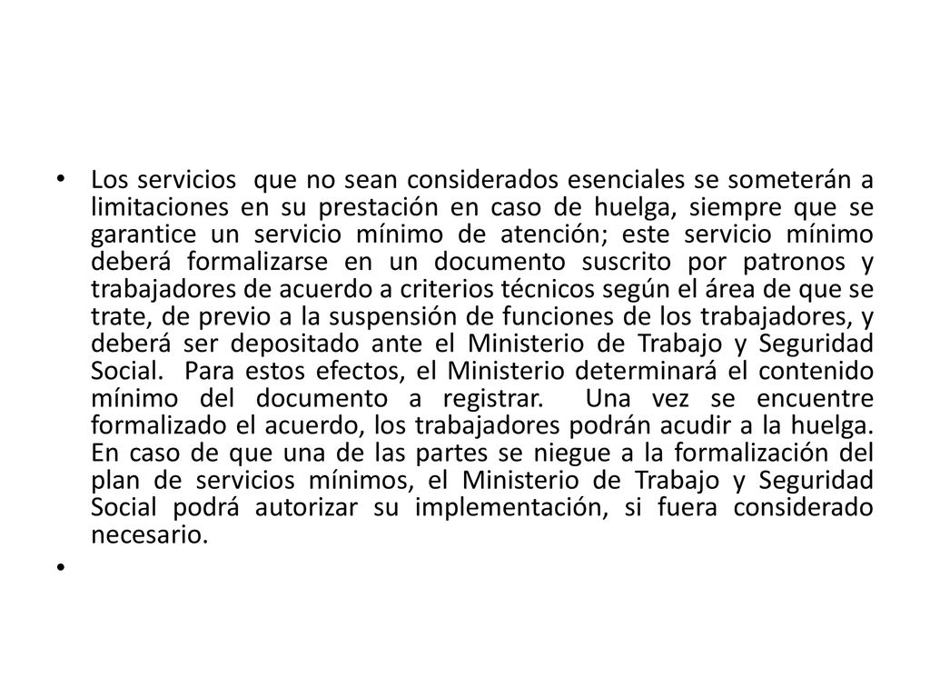 Los servicios que no sean considerados esenciales se someterán a limitaciones en su prestación en caso de huelga, siempre que se garantice un servicio mínimo de atención; este servicio mínimo deberá formalizarse en un documento suscrito por patronos y trabajadores de acuerdo a criterios técnicos según el área de que se trate, de previo a la suspensión de funciones de los trabajadores, y deberá ser depositado ante el Ministerio de Trabajo y Seguridad Social. Para estos efectos, el Ministerio determinará el contenido mínimo del documento a registrar. Una vez se encuentre formalizado el acuerdo, los trabajadores podrán acudir a la huelga. En caso de que una de las partes se niegue a la formalización del plan de servicios mínimos, el Ministerio de Trabajo y Seguridad Social podrá autorizar su implementación, si fuera considerado necesario.