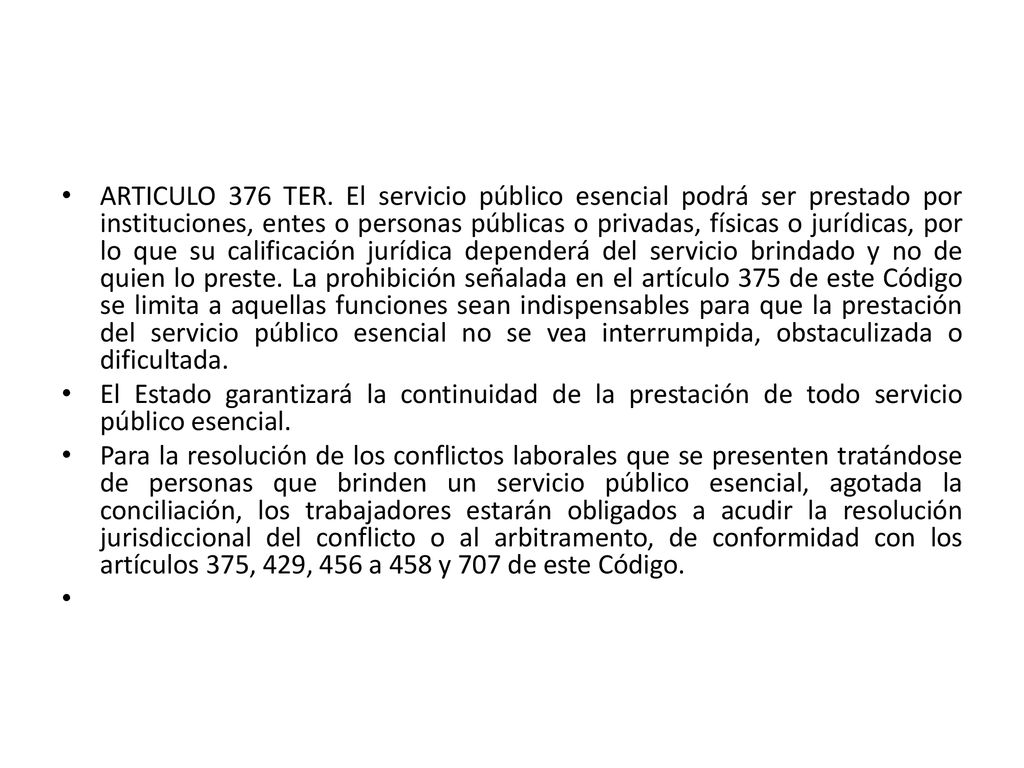 ARTICULO 376 TER. El servicio público esencial podrá ser prestado por instituciones, entes o personas públicas o privadas, físicas o jurídicas, por lo que su calificación jurídica dependerá del servicio brindado y no de quien lo preste. La prohibición señalada en el artículo 375 de este Código se limita a aquellas funciones sean indispensables para que la prestación del servicio público esencial no se vea interrumpida, obstaculizada o dificultada.