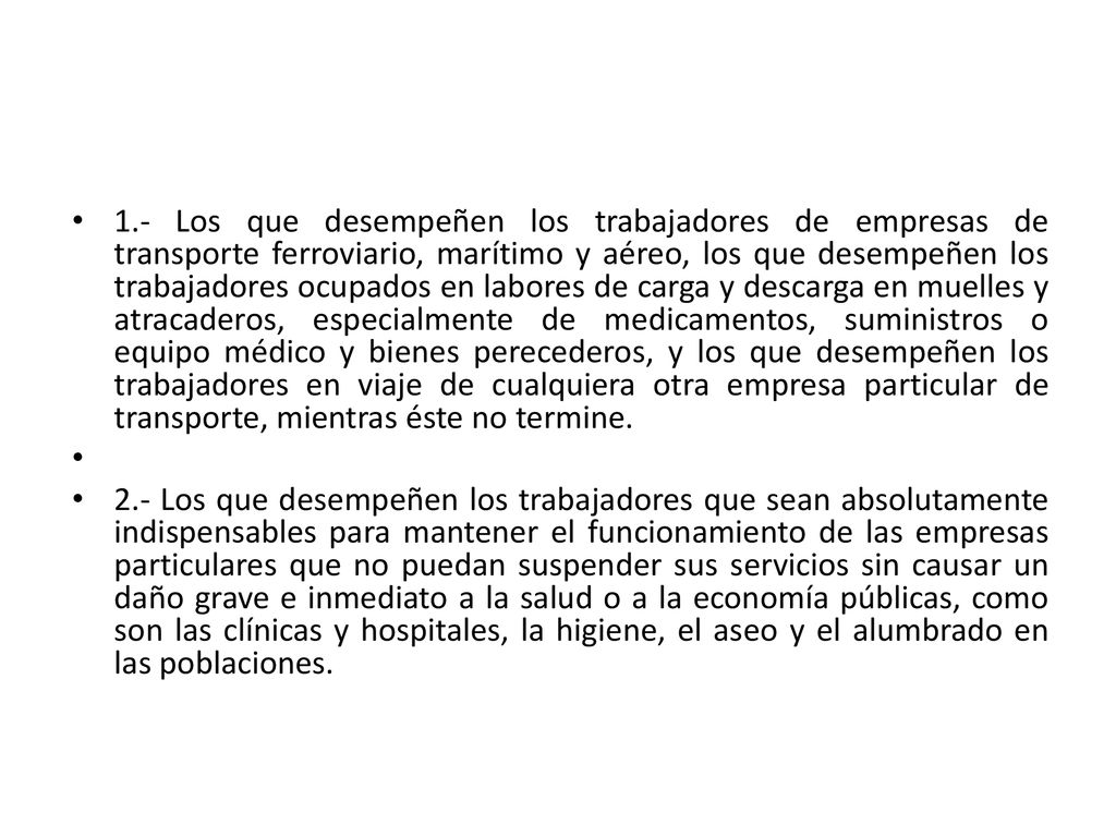 1.- Los que desempeñen los trabajadores de empresas de transporte ferroviario, marítimo y aéreo, los que desempeñen los trabajadores ocupados en labores de carga y descarga en muelles y atracaderos, especialmente de medicamentos, suministros o equipo médico y bienes perecederos, y los que desempeñen los trabajadores en viaje de cualquiera otra empresa particular de transporte, mientras éste no termine.