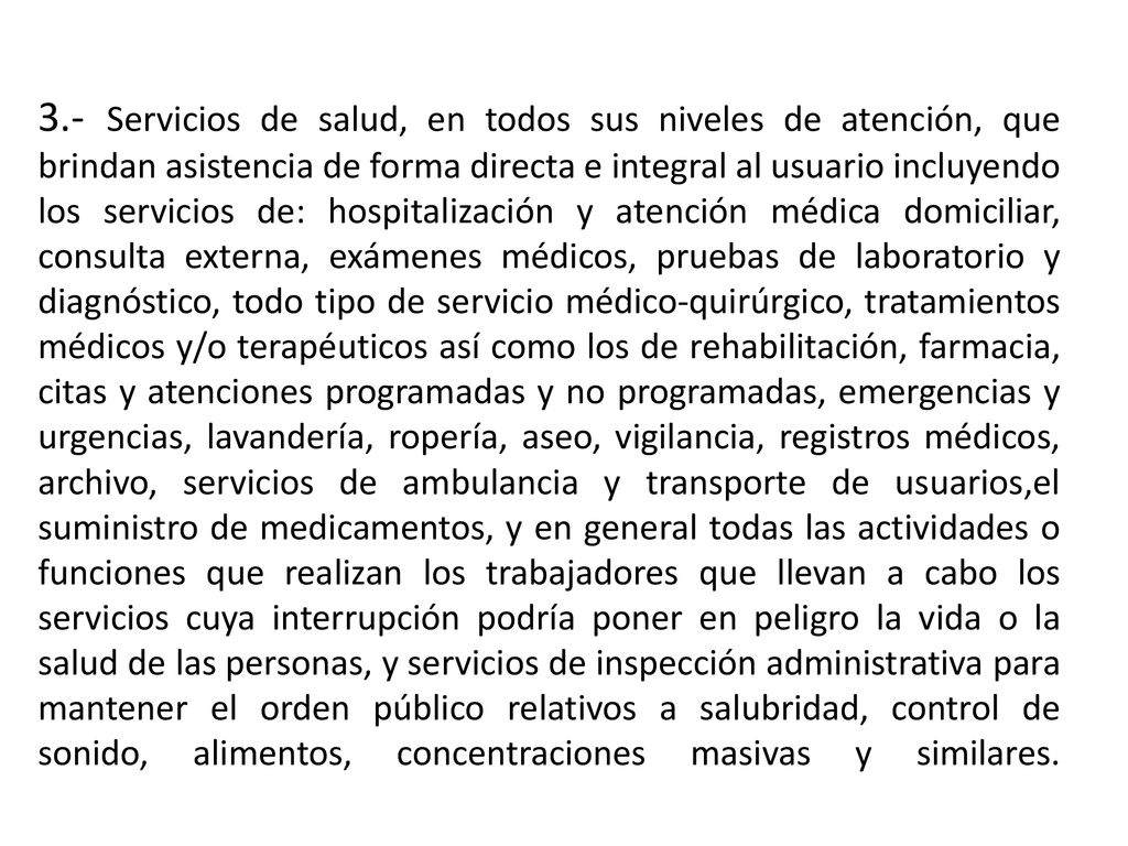 3.- Servicios de salud, en todos sus niveles de atención, que brindan asistencia de forma directa e integral al usuario incluyendo los servicios de: hospitalización y atención médica domiciliar, consulta externa, exámenes médicos, pruebas de laboratorio y diagnóstico, todo tipo de servicio médico-quirúrgico, tratamientos médicos y/o terapéuticos así como los de rehabilitación, farmacia, citas y atenciones programadas y no programadas, emergencias y urgencias, lavandería, ropería, aseo, vigilancia, registros médicos, archivo, servicios de ambulancia y transporte de usuarios,el suministro de medicamentos, y en general todas las actividades o funciones que realizan los trabajadores que llevan a cabo los servicios cuya interrupción podría poner en peligro la vida o la salud de las personas, y servicios de inspección administrativa para mantener el orden público relativos a salubridad, control de sonido, alimentos, concentraciones masivas y similares.