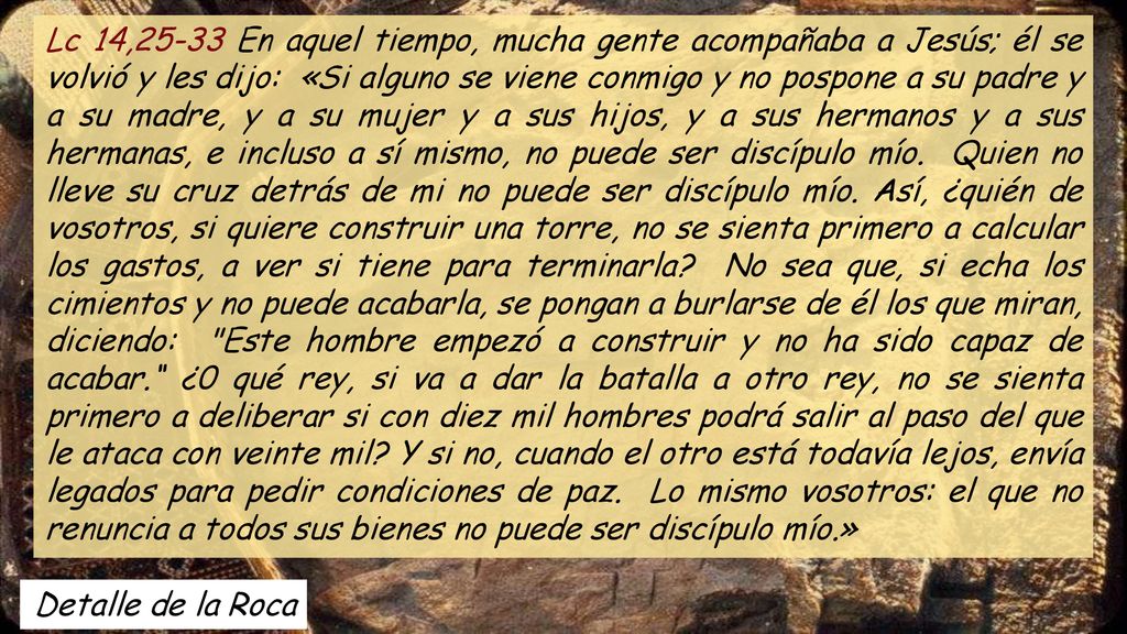 Lc 14,25-33 En aquel tiempo, mucha gente acompañaba a Jesús; él se volvió y les dijo: «Si alguno se viene conmigo y no pospone a su padre y a su madre, y a su mujer y a sus hijos, y a sus hermanos y a sus hermanas, e incluso a sí mismo, no puede ser discípulo mío. Quien no lleve su cruz detrás de mi no puede ser discípulo mío. Así, ¿quién de vosotros, si quiere construir una torre, no se sienta primero a calcular los gastos, a ver si tiene para terminarla No sea que, si echa los cimientos y no puede acabarla, se pongan a burlarse de él los que miran, diciendo: Este hombre empezó a construir y no ha sido capaz de acabar. ¿0 qué rey, si va a dar la batalla a otro rey, no se sienta primero a deliberar si con diez mil hombres podrá salir al paso del que le ataca con veinte mil Y si no, cuando el otro está todavía lejos, envía legados para pedir condiciones de paz. Lo mismo vosotros: el que no renuncia a todos sus bienes no puede ser discípulo mío.»