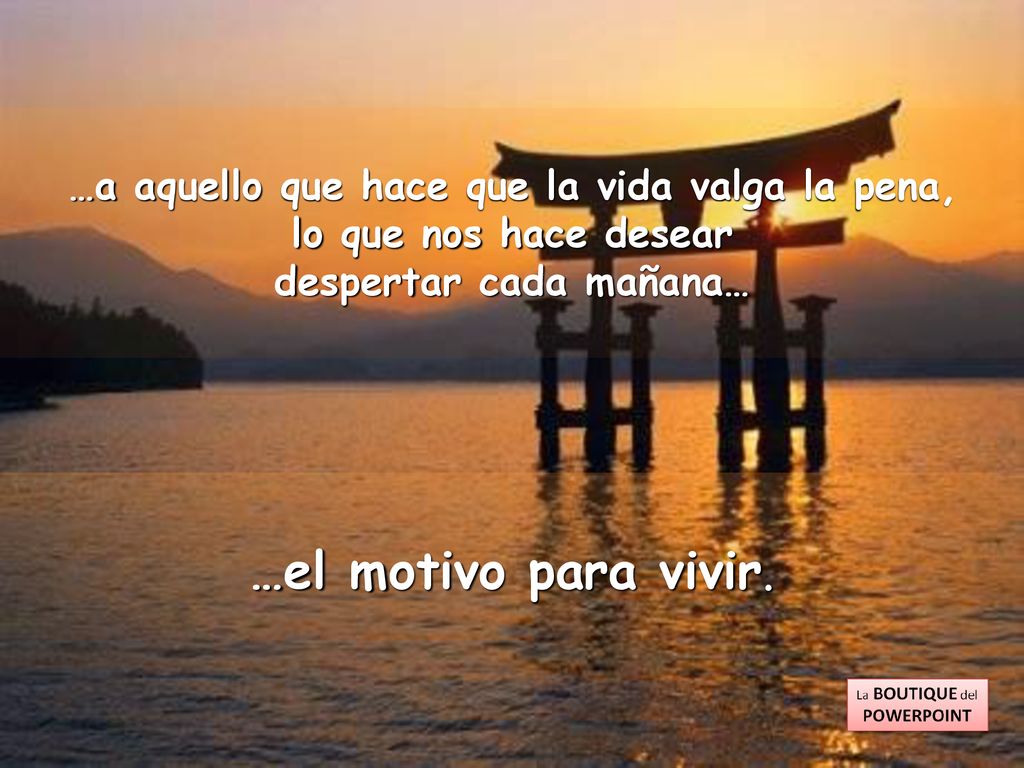 …a aquello que hace que la vida valga la pena, despertar cada mañana…
