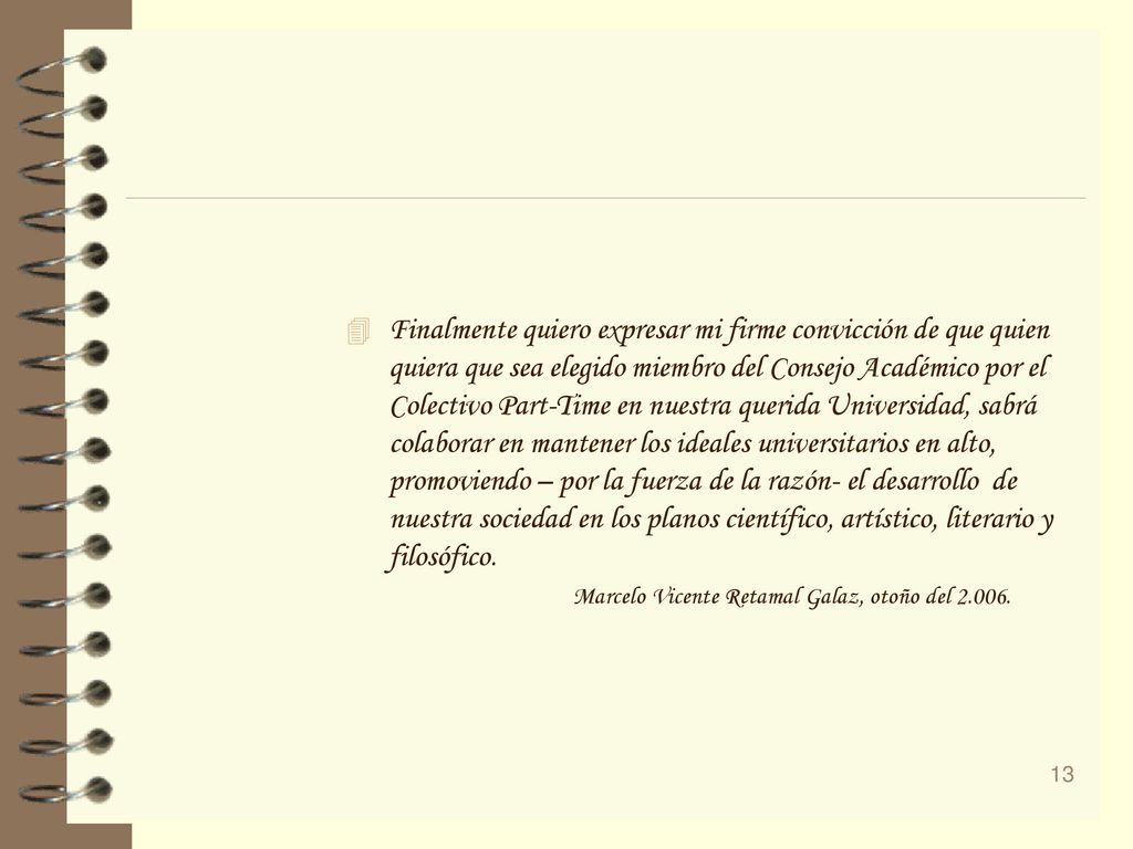 Finalmente quiero expresar mi firme convicción de que quien quiera que sea elegido miembro del Consejo Académico por el Colectivo Part-Time en nuestra querida Universidad, sabrá colaborar en mantener los ideales universitarios en alto, promoviendo – por la fuerza de la razón- el desarrollo de nuestra sociedad en los planos científico, artístico, literario y filosófico.