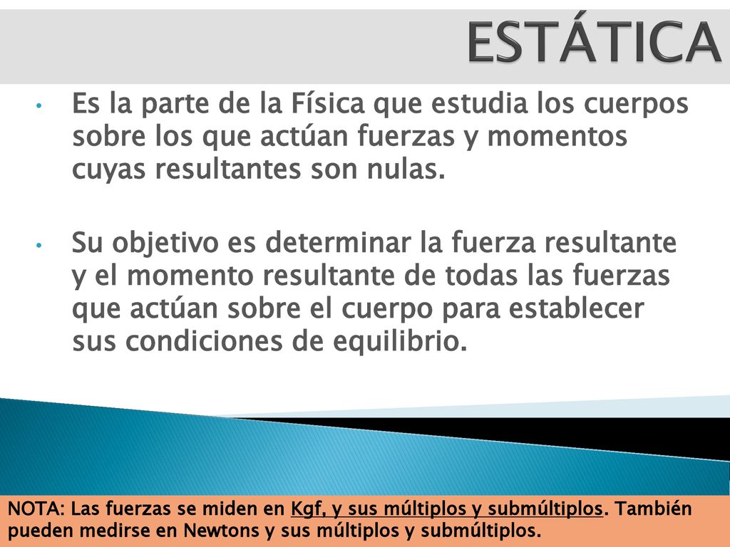 ESTÁTICA Es la parte de la Física que estudia los cuerpos sobre los que actúan fuerzas y momentos cuyas resultantes son nulas.