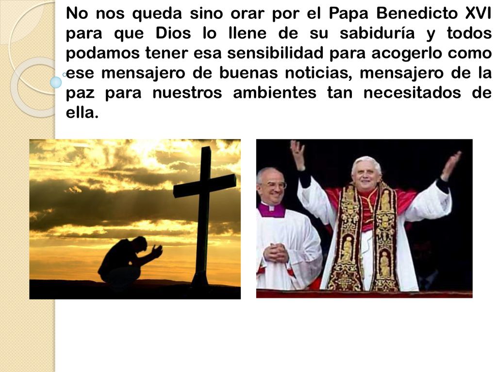 No nos queda sino orar por el Papa Benedicto XVI para que Dios lo llene de su sabiduría y todos podamos tener esa sensibilidad para acogerlo como ese mensajero de buenas noticias, mensajero de la paz para nuestros ambientes tan necesitados de ella.