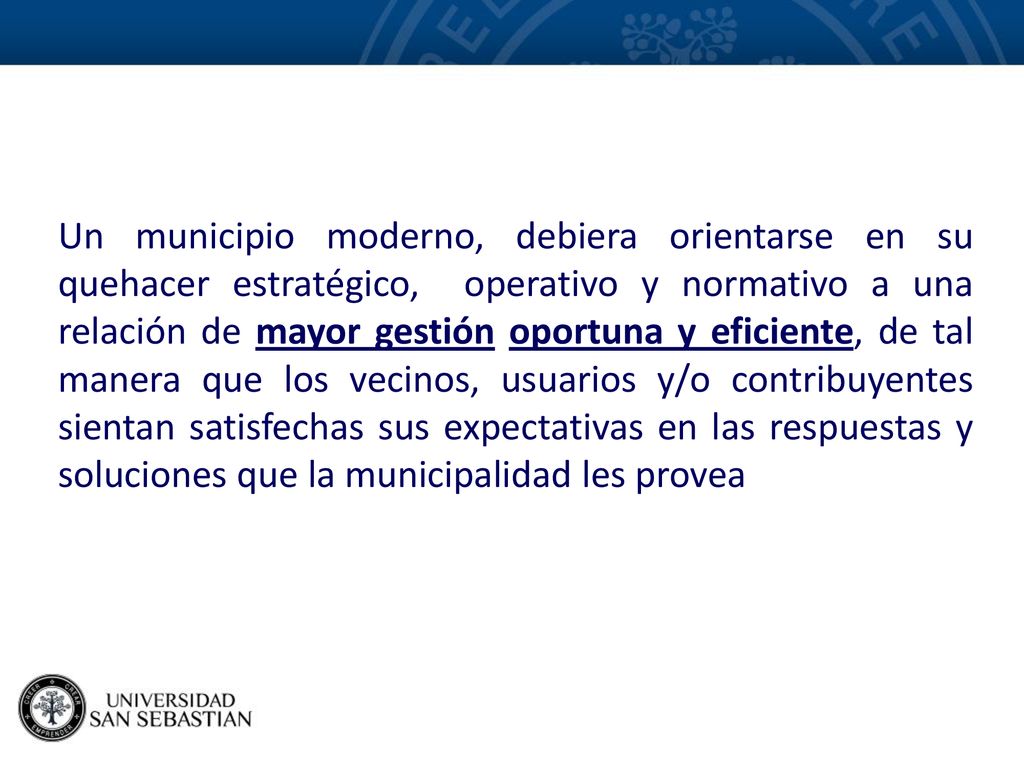 Un municipio moderno, debiera orientarse en su quehacer estratégico, operativo y normativo a una relación de mayor gestión oportuna y eficiente, de tal manera que los vecinos, usuarios y/o contribuyentes sientan satisfechas sus expectativas en las respuestas y soluciones que la municipalidad les provea