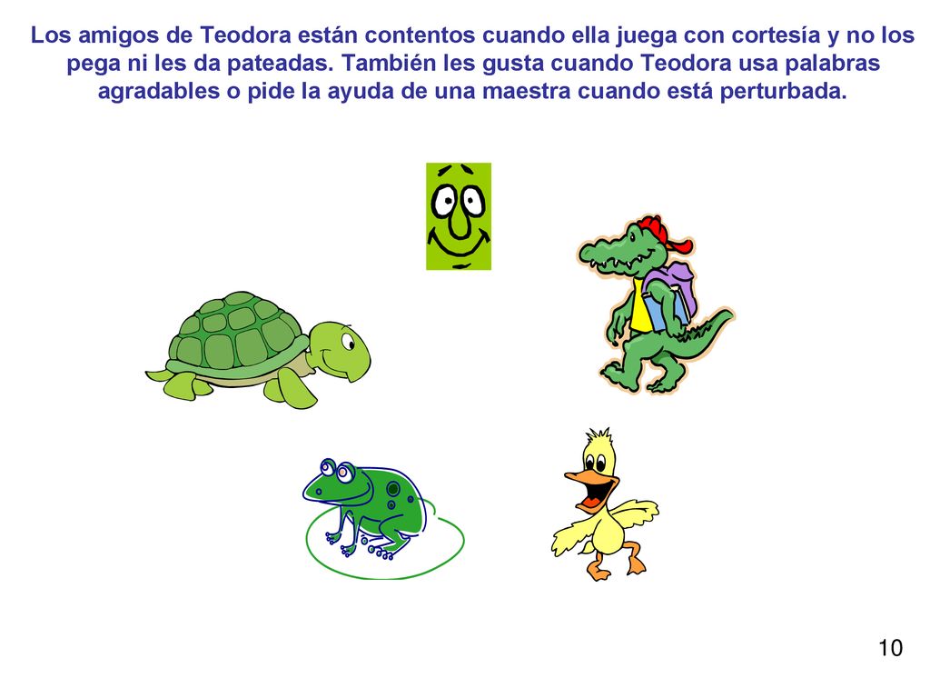 Los amigos de Teodora están contentos cuando ella juega con cortesía y no los pega ni les da pateadas. También les gusta cuando Teodora usa palabras agradables o pide la ayuda de una maestra cuando está perturbada.