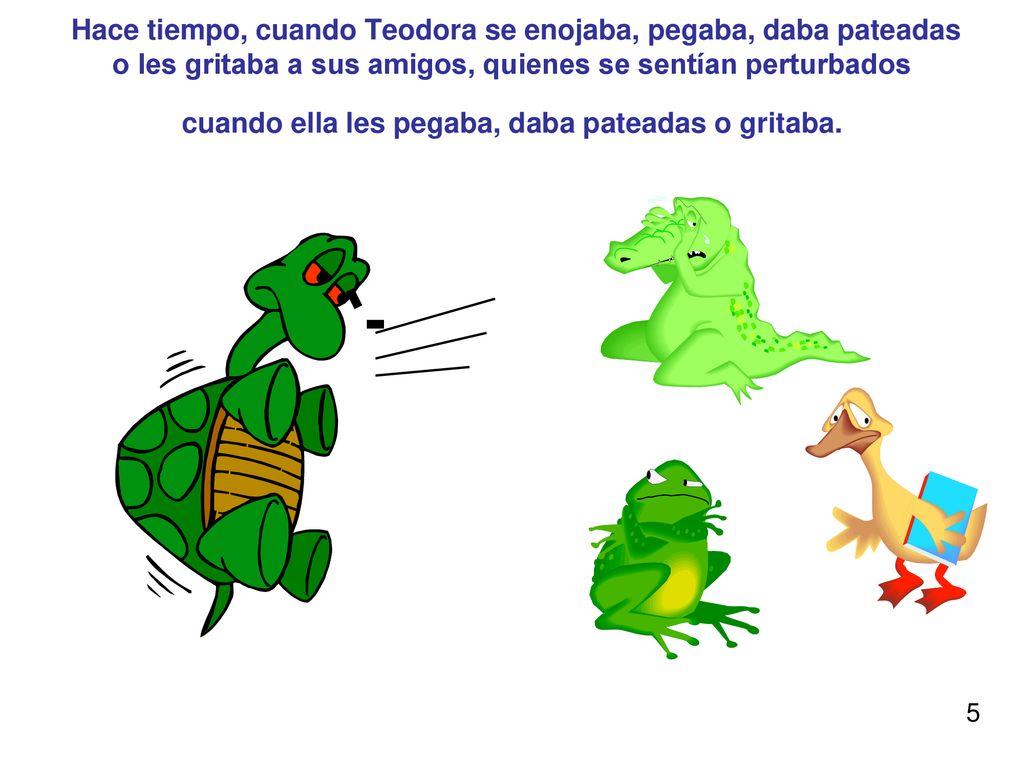 Hace tiempo, cuando Teodora se enojaba, pegaba, daba pateadas o les gritaba a sus amigos, quienes se sentían perturbados cuando ella les pegaba, daba pateadas o gritaba.