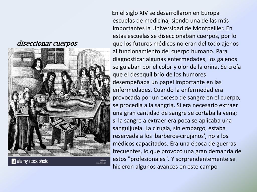En el siglo XIV se desarrollaron en Europa escuelas de medicina, siendo una de las más importantes la Universidad de Montpellier. En estas escuelas se diseccionaban cuerpos, por lo que los futuros médicos no eran del todo ajenos al funcionamiento del cuerpo humano. Para diagnosticar algunas enfermedades, los galenos se guiaban por el color y olor de la orina. Se creía que el desequilibrio de los humores desempeñaba un papel importante en las enfermedades. Cuando la enfermedad era provocada por un exceso de sangre en el cuerpo, se procedía a la sangría. Si era necesario extraer una gran cantidad de sangre se cortaba la vena; si la sangre a extraer era poca se aplicaba una sanguijuela. La cirugía, sin embargo, estaba reservada a los barberos-cirujanos , no a los médicos capacitados. Era una época de guerras frecuentes, lo que provocó una gran demanda de estos profesionales . Y sorprendentemente se hicieron algunos avances en este campo