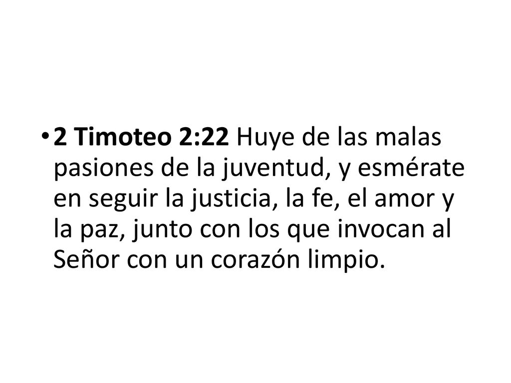 2 Timoteo 2:22 Huye de las malas pasiones de la juventud, y esmérate en seguir la justicia, la fe, el amor y la paz, junto con los que invocan al Señor con un corazón limpio.