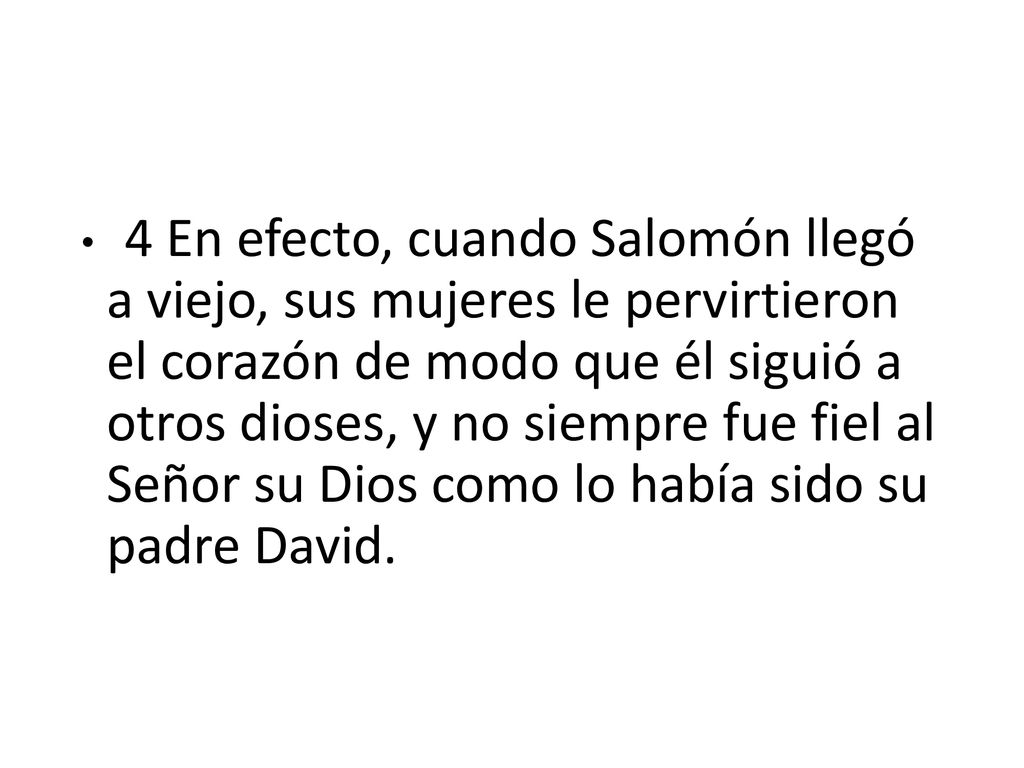 4 En efecto, cuando Salomón llegó a viejo, sus mujeres le pervirtieron el corazón de modo que él siguió a otros dioses, y no siempre fue fiel al Señor su Dios como lo había sido su padre David.