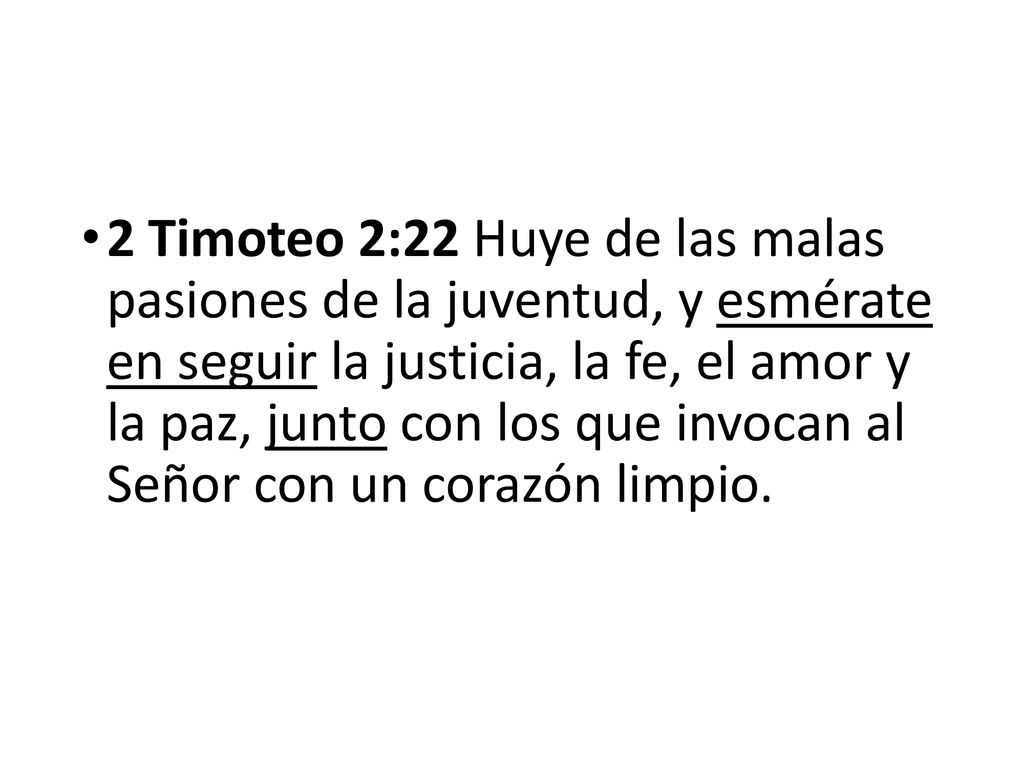2 Timoteo 2:22 Huye de las malas pasiones de la juventud, y esmérate en seguir la justicia, la fe, el amor y la paz, junto con los que invocan al Señor con un corazón limpio.