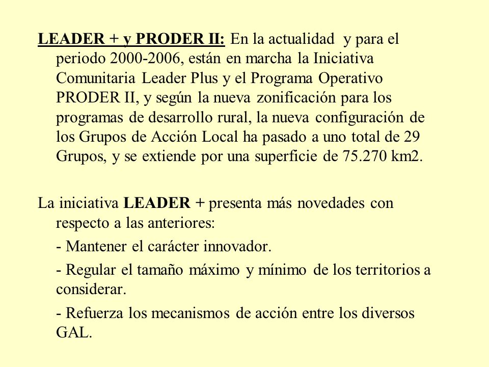 LEADER + y PRODER II: En la actualidad y para el periodo , están en marcha la Iniciativa Comunitaria Leader Plus y el Programa Operativo PRODER II, y según la nueva zonificación para los programas de desarrollo rural, la nueva configuración de los Grupos de Acción Local ha pasado a uno total de 29 Grupos, y se extiende por una superficie de km2.