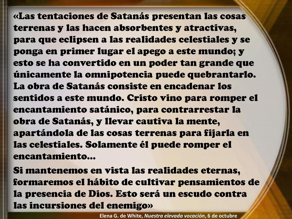 «Las tentaciones de Satanás presentan las cosas terrenas y las hacen absorbentes y atractivas, para que eclipsen a las realidades celestiales y se ponga en primer lugar el apego a este mundo; y esto se ha convertido en un poder tan grande que únicamente la omnipotencia puede quebrantarlo. La obra de Satanás consiste en encadenar los sentidos a este mundo. Cristo vino para romper el encantamiento satánico, para contrarrestar la obra de Satanás, y llevar cautiva la mente, apartándola de las cosas terrenas para fijarla en las celestiales. Solamente él puede romper el encantamiento…