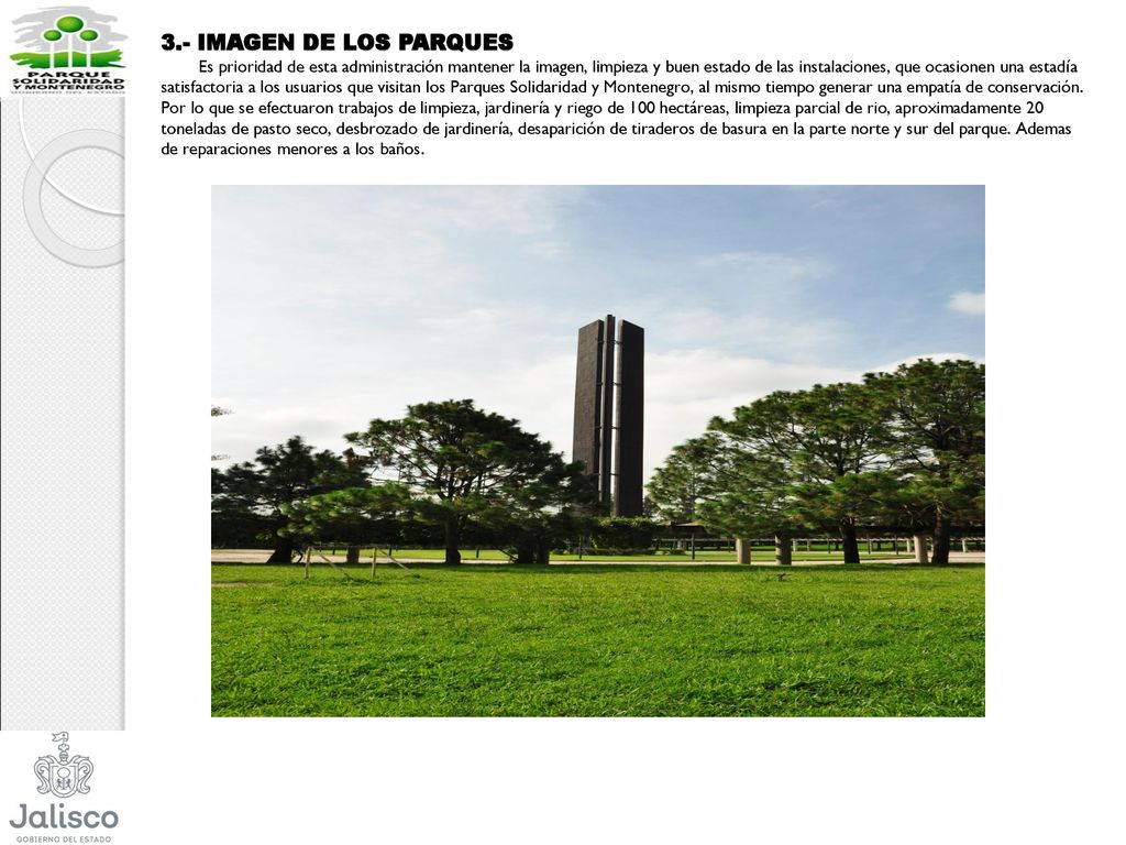 3.- IMAGEN DE LOS PARQUES Es prioridad de esta administración mantener la imagen, limpieza y buen estado de las instalaciones, que ocasionen una estadía satisfactoria a los usuarios que visitan los Parques Solidaridad y Montenegro, al mismo tiempo generar una empatía de conservación.