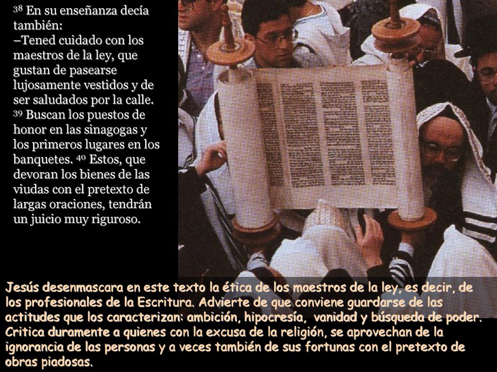 38 En su enseñanza decía también: –Tened cuidado con los maestros de la ley, que gustan de pasearse lujosamente vestidos y de ser saludados por la calle. 39 Buscan los puestos de honor en las sinagogas y los primeros lugares en los banquetes. 40 Estos, que devoran los bienes de las viudas con el pretexto de largas oraciones, tendrán un juicio muy riguroso.