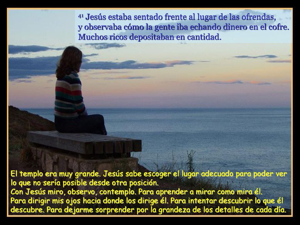 41 Jesús estaba sentado frente al lugar de las ofrendas, y observaba cómo la gente iba echando dinero en el cofre. Muchos ricos depositaban en cantidad.