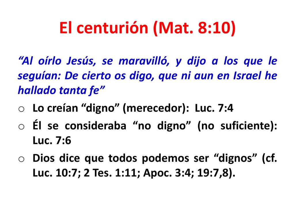 El centurión (Mat. 8:10) Al oírlo Jesús, se maravilló, y dijo a los que le seguían: De cierto os digo, que ni aun en Israel he hallado tanta fe