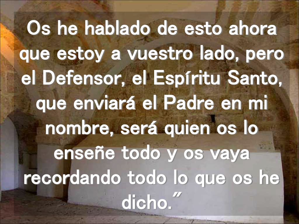 Os he hablado de esto ahora que estoy a vuestro lado, pero el Defensor, el Espíritu Santo, que enviará el Padre en mi nombre, será quien os lo enseñe todo y os vaya recordando todo lo que os he dicho.