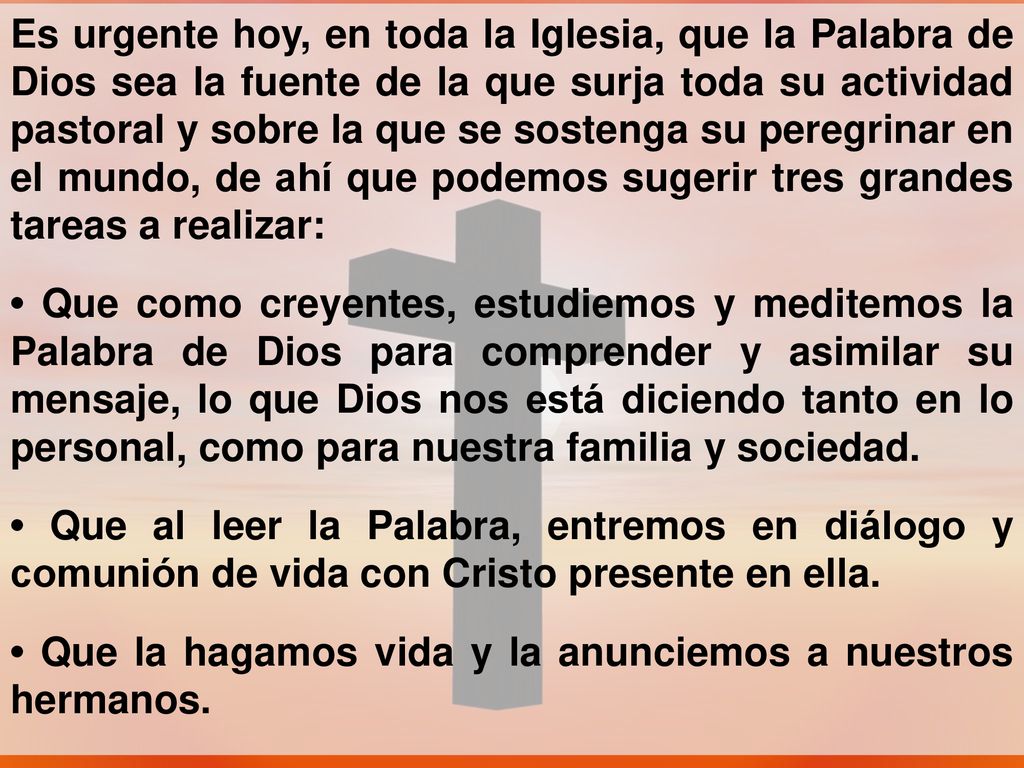 Es urgente hoy, en toda la Iglesia, que la Palabra de Dios sea la fuente de la que surja toda su actividad pastoral y sobre la que se sostenga su peregrinar en el mundo, de ahí que podemos sugerir tres grandes tareas a realizar: