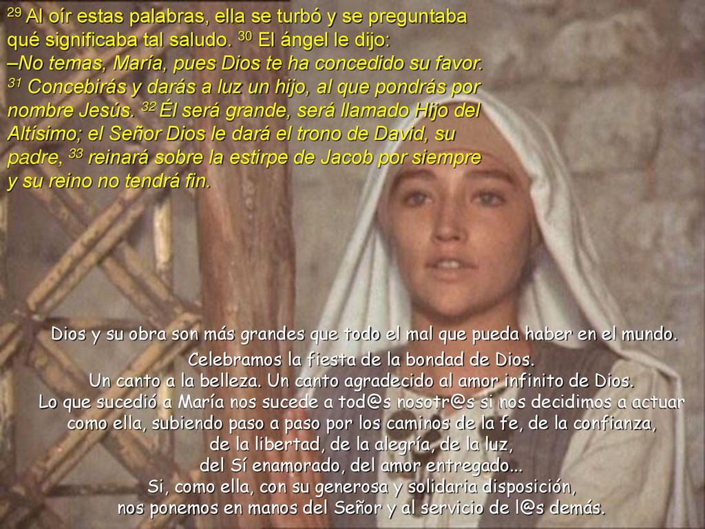 29 Al oír estas palabras, ella se turbó y se preguntaba qué significaba tal saludo. 30 El ángel le dijo: –No temas, María, pues Dios te ha concedido su favor. 31 Concebirás y darás a luz un hijo, al que pondrás por nombre Jesús. 32 Él será grande, será llamado Hijo del Altísimo; el Señor Dios le dará el trono de David, su padre, 33 reinará sobre la estirpe de Jacob por siempre y su reino no tendrá fin.