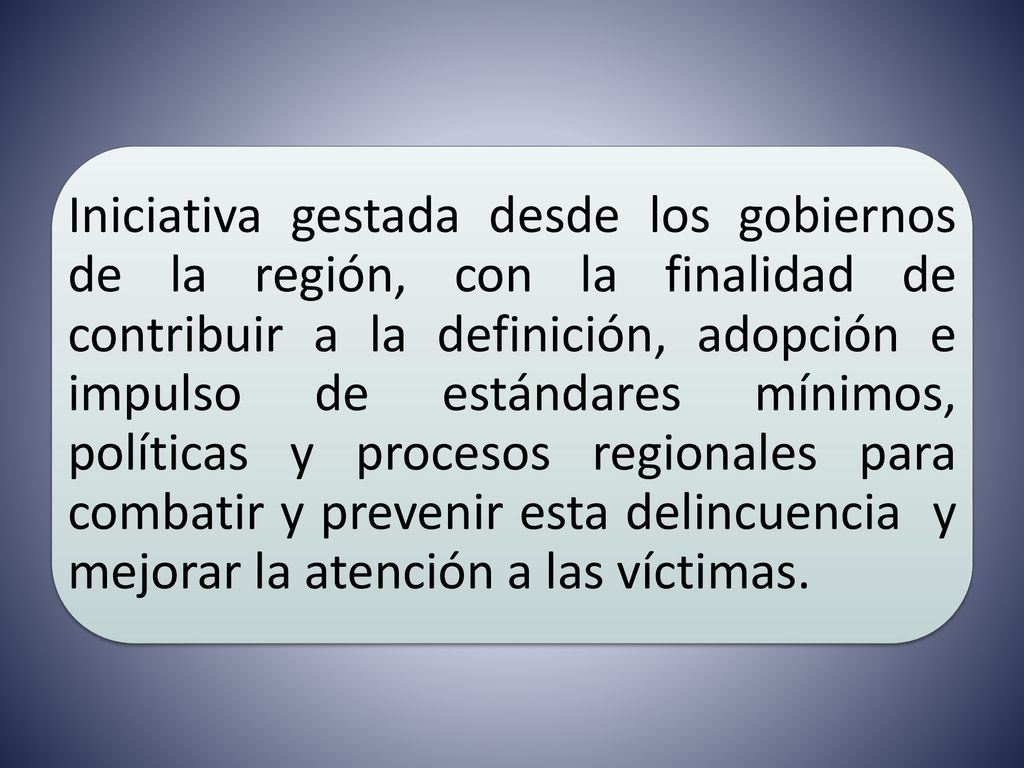 Iniciativa gestada desde los gobiernos de la región, con la finalidad de contribuir a la definición, adopción e impulso de estándares mínimos, políticas y procesos regionales para combatir y prevenir esta delincuencia y mejorar la atención a las víctimas.