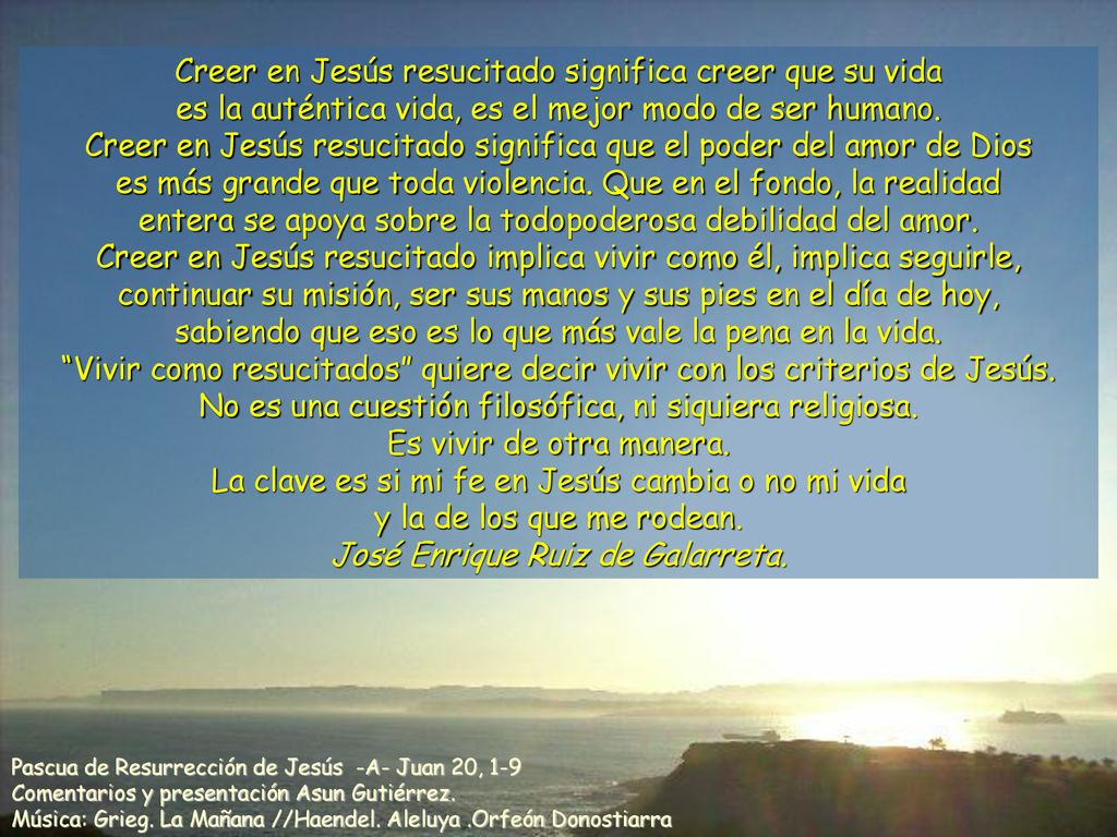 Creer en Jesús resucitado significa creer que su vida es la auténtica vida, es el mejor modo de ser humano. Creer en Jesús resucitado significa que el poder del amor de Dios es más grande que toda violencia. Que en el fondo, la realidad entera se apoya sobre la todopoderosa debilidad del amor. Creer en Jesús resucitado implica vivir como él, implica seguirle, continuar su misión, ser sus manos y sus pies en el día de hoy, sabiendo que eso es lo que más vale la pena en la vida. Vivir como resucitados quiere decir vivir con los criterios de Jesús. No es una cuestión filosófica, ni siquiera religiosa. Es vivir de otra manera. La clave es si mi fe en Jesús cambia o no mi vida y la de los que me rodean. José Enrique Ruiz de Galarreta.