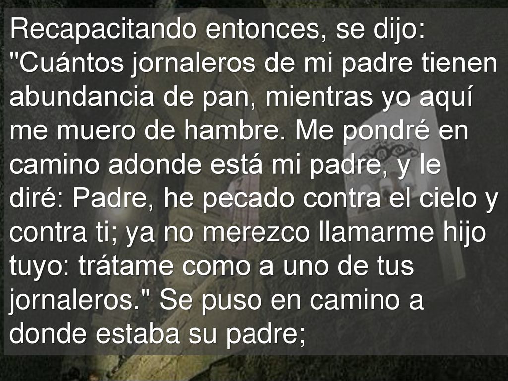 Recapacitando entonces, se dijo: Cuántos jornaleros de mi padre tienen abundancia de pan, mientras yo aquí me muero de hambre.