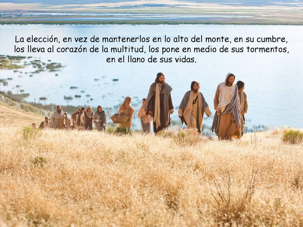 La elección, en vez de mantenerlos en lo alto del monte, en su cumbre, los lleva al corazón de la multitud, los pone en medio de sus tormentos, en el llano de sus vidas.