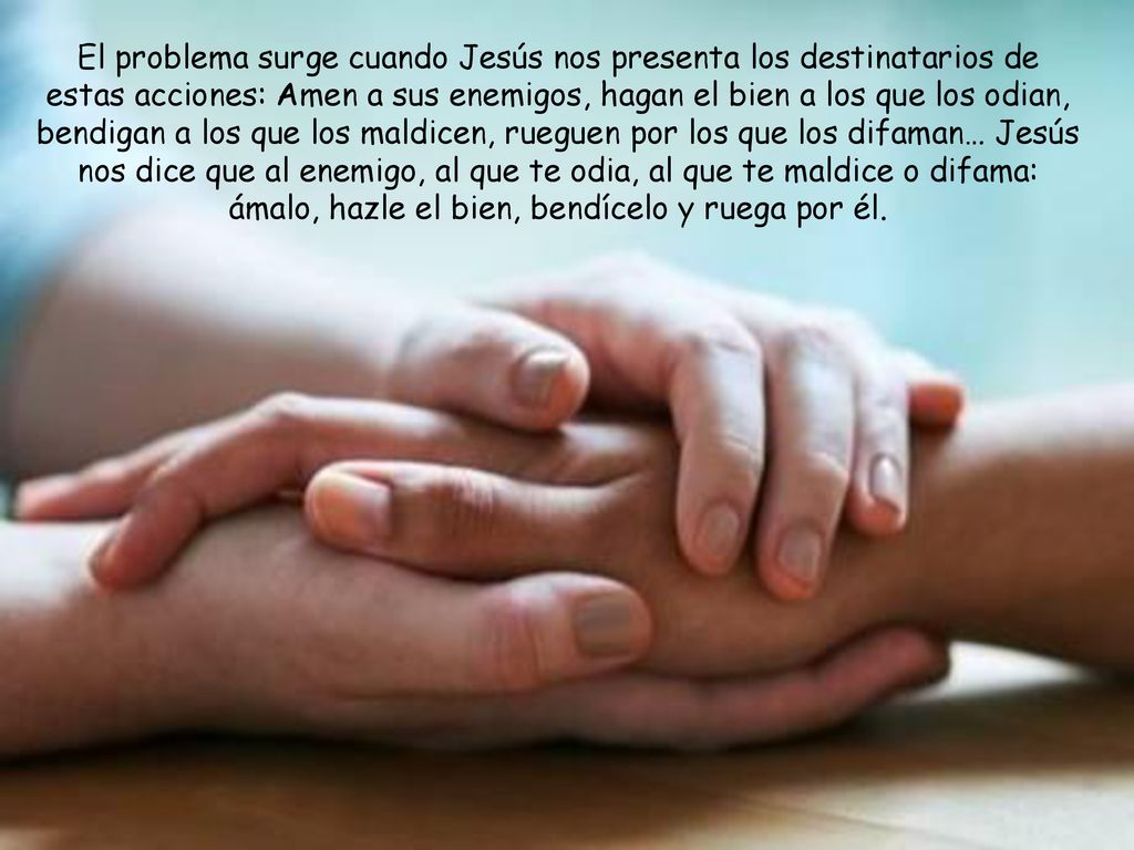 El problema surge cuando Jesús nos presenta los destinatarios de estas acciones: Amen a sus enemigos, hagan el bien a los que los odian, bendigan a los que los maldicen, rueguen por los que los difaman… Jesús nos dice que al enemigo, al que te odia, al que te maldice o difama: ámalo, hazle el bien, bendícelo y ruega por él.