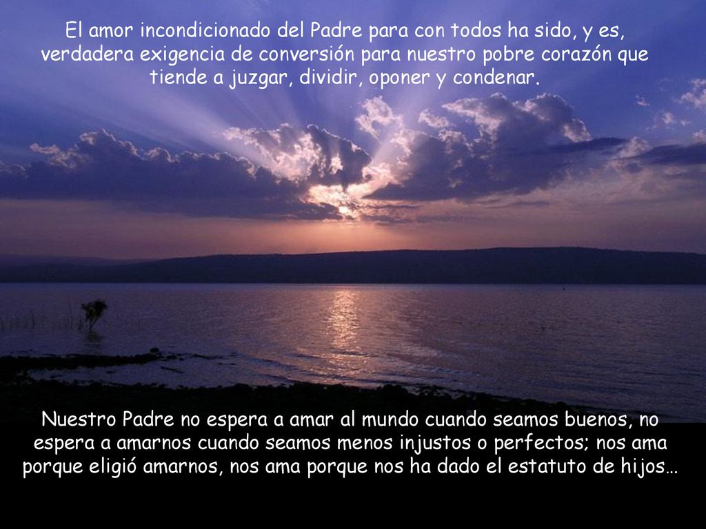 El amor incondicionado del Padre para con todos ha sido, y es, verdadera exigencia de conversión para nuestro pobre corazón que tiende a juzgar, dividir, oponer y condenar.