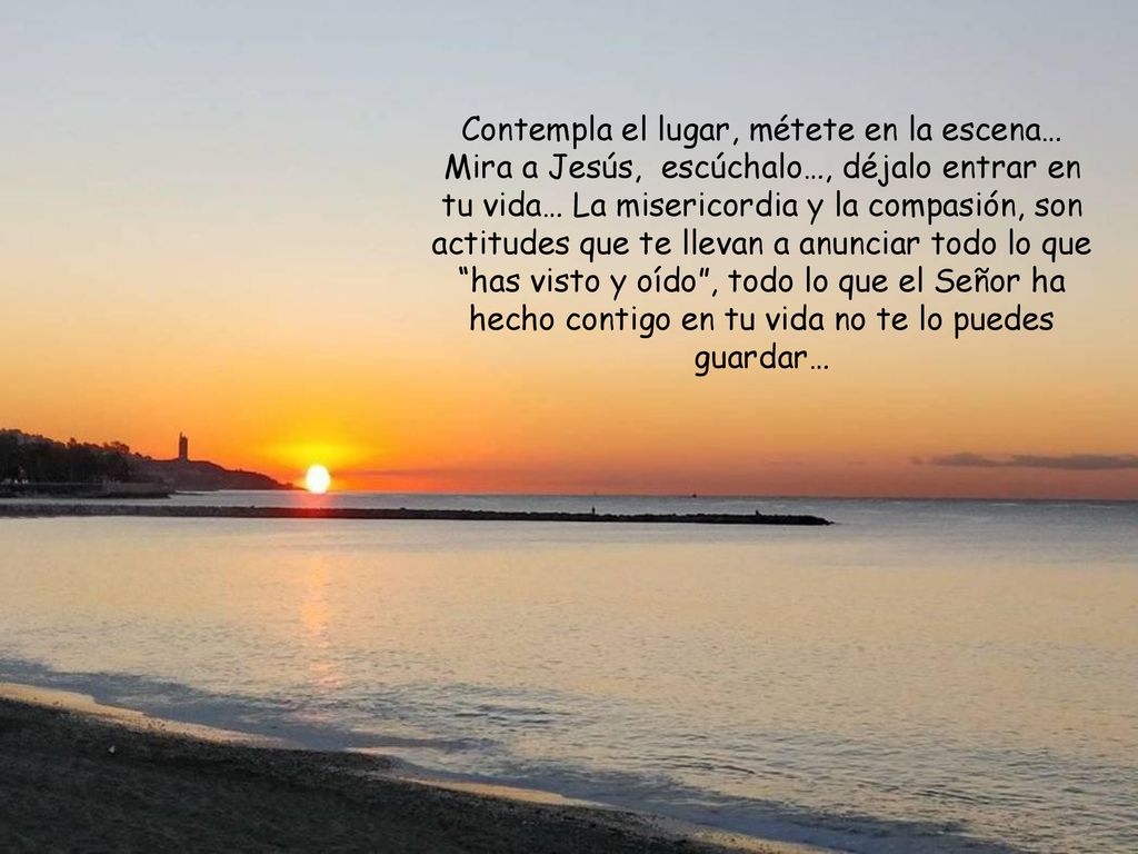 Contempla el lugar, métete en la escena… Mira a Jesús, escúchalo…, déjalo entrar en tu vida… La misericordia y la compasión, son actitudes que te llevan a anunciar todo lo que has visto y oído , todo lo que el Señor ha hecho contigo en tu vida no te lo puedes guardar…
