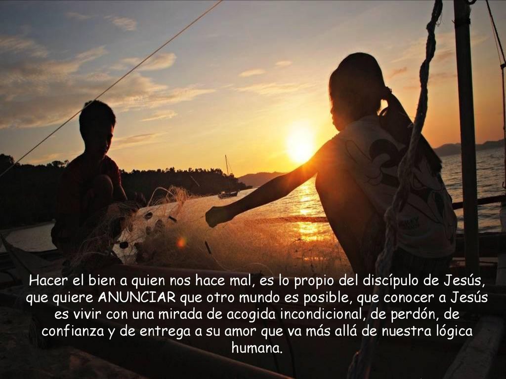 Hacer el bien a quien nos hace mal, es lo propio del discípulo de Jesús, que quiere ANUNCIAR que otro mundo es posible, que conocer a Jesús es vivir con una mirada de acogida incondicional, de perdón, de confianza y de entrega a su amor que va más allá de nuestra lógica humana.