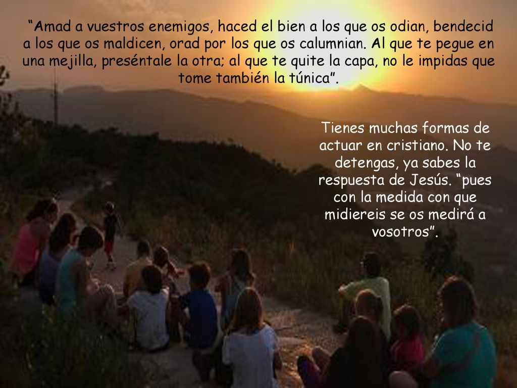 Amad a vuestros enemigos, haced el bien a los que os odian, bendecid a los que os maldicen, orad por los que os calumnian. Al que te pegue en una mejilla, preséntale la otra; al que te quite la capa, no le impidas que tome también la túnica .