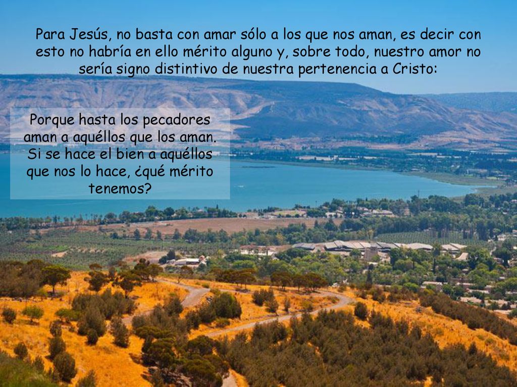 Para Jesús, no basta con amar sólo a los que nos aman, es decir con esto no habría en ello mérito alguno y, sobre todo, nuestro amor no sería signo distintivo de nuestra pertenencia a Cristo: