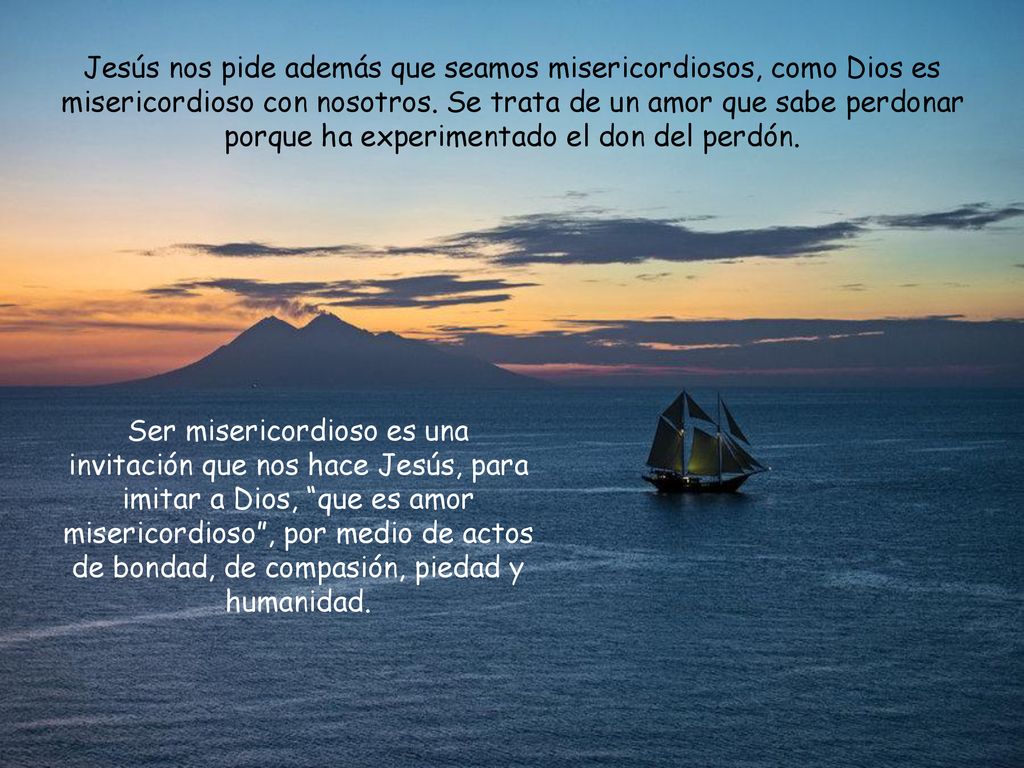 Jesús nos pide además que seamos misericordiosos, como Dios es misericordioso con nosotros. Se trata de un amor que sabe perdonar porque ha experimentado el don del perdón.