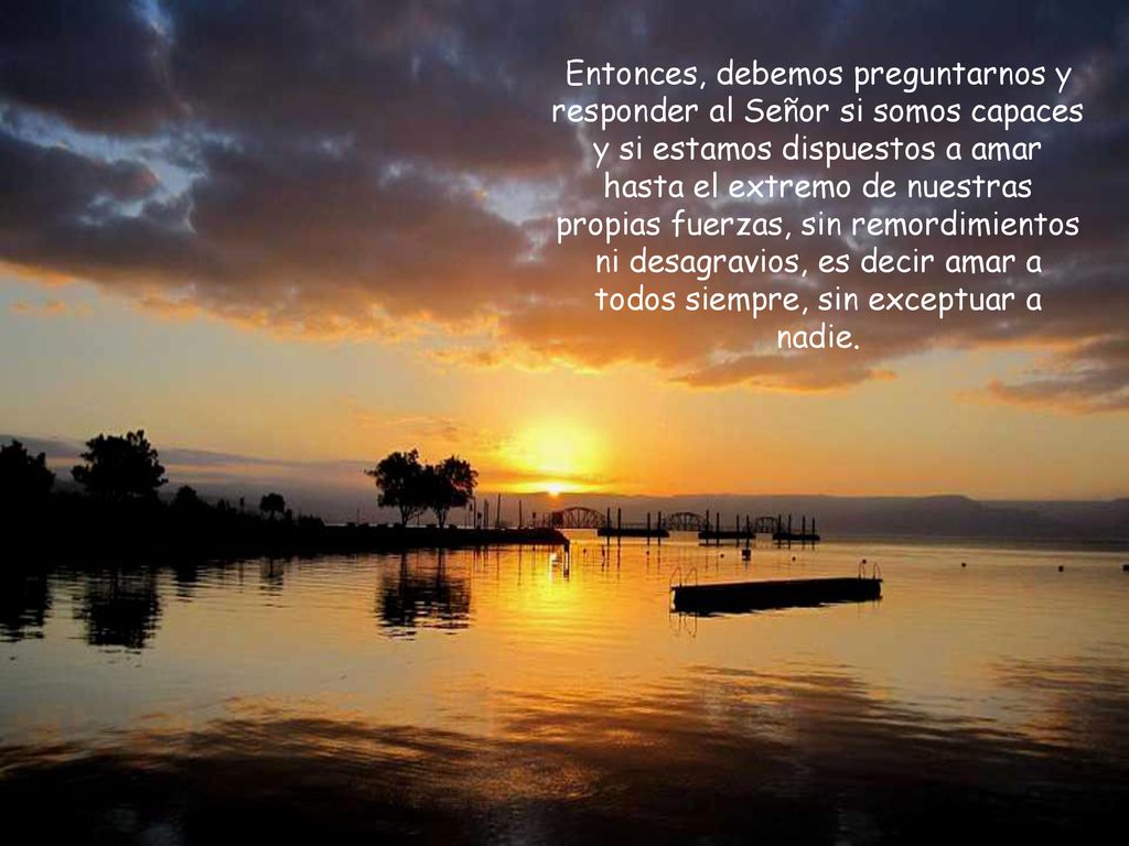 Entonces, debemos preguntarnos y responder al Señor si somos capaces y si estamos dispuestos a amar hasta el extremo de nuestras propias fuerzas, sin remordimientos ni desagravios, es decir amar a todos siempre, sin exceptuar a nadie.