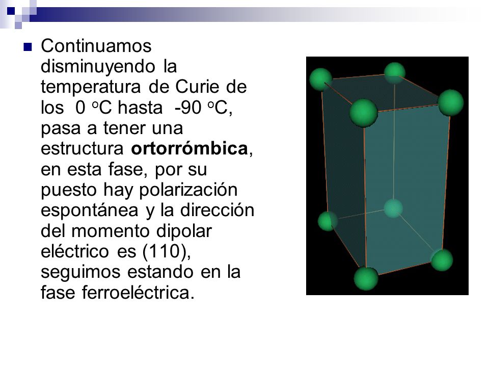Continuamos disminuyendo la temperatura de Curie de los 0 oC hasta -90 oC, pasa a tener una estructura ortorrómbica, en esta fase, por su puesto hay polarización espontánea y la dirección del momento dipolar eléctrico es (110), seguimos estando en la fase ferroeléctrica.