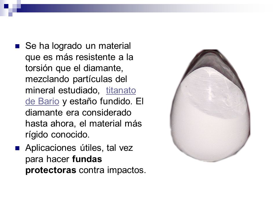 Se ha logrado un material que es más resistente a la torsión que el diamante, mezclando partículas del mineral estudiado, titanato de Bario y estaño fundido. El diamante era considerado hasta ahora, el material más rígido conocido.
