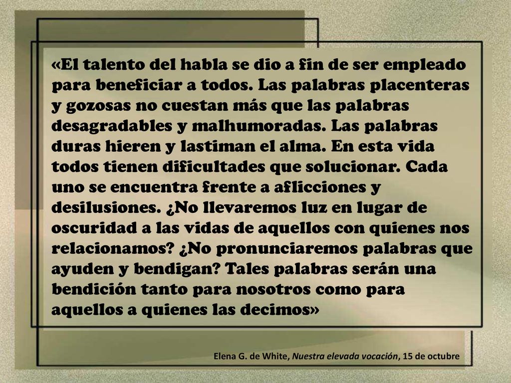 «El talento del habla se dio a fin de ser empleado para beneficiar a todos. Las palabras placenteras y gozosas no cuestan más que las palabras desagradables y malhumoradas. Las palabras duras hieren y lastiman el alma. En esta vida todos tienen dificultades que solucionar. Cada uno se encuentra frente a aflicciones y desilusiones. ¿No llevaremos luz en lugar de oscuridad a las vidas de aquellos con quienes nos relacionamos ¿No pronunciaremos palabras que ayuden y bendigan Tales palabras serán una bendición tanto para nosotros como para aquellos a quienes las decimos»