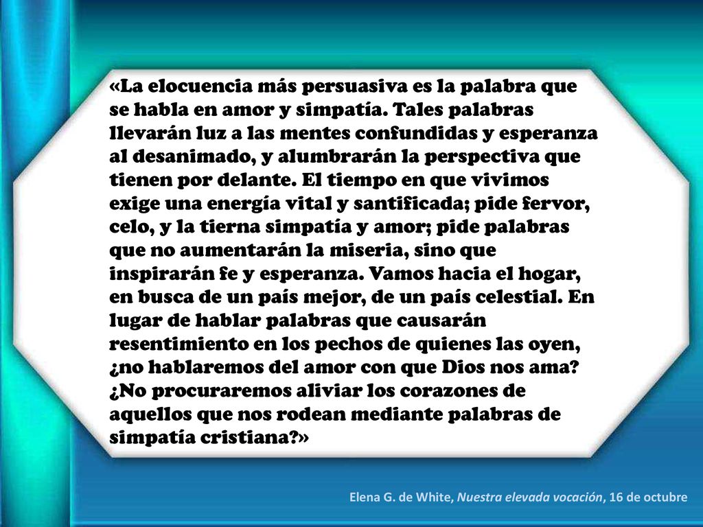 «La elocuencia más persuasiva es la palabra que se habla en amor y simpatía. Tales palabras llevarán luz a las mentes confundidas y esperanza al desanimado, y alumbrarán la perspectiva que tienen por delante. El tiempo en que vivimos exige una energía vital y santificada; pide fervor, celo, y la tierna simpatía y amor; pide palabras que no aumentarán la miseria, sino que inspirarán fe y esperanza. Vamos hacia el hogar, en busca de un país mejor, de un país celestial. En lugar de hablar palabras que causarán resentimiento en los pechos de quienes las oyen, ¿no hablaremos del amor con que Dios nos ama ¿No procuraremos aliviar los corazones de aquellos que nos rodean mediante palabras de simpatía cristiana »