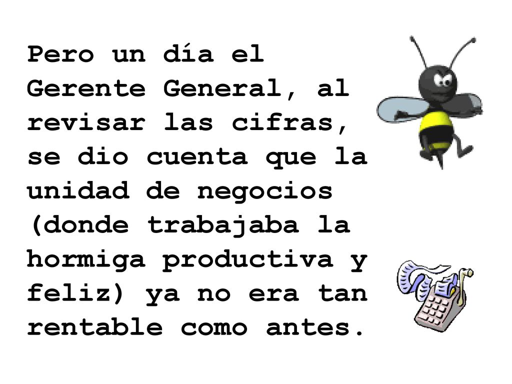 Pero un día el Gerente General, al revisar las cifras, se dio cuenta que la unidad de negocios (donde trabajaba la hormiga productiva y feliz) ya no era tan rentable como antes.