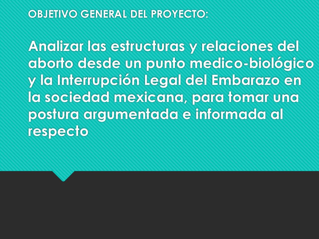 OBJETIVO GENERAL DEL PROYECTO: Analizar las estructuras y relaciones del aborto desde un punto medico-biológico y la Interrupción Legal del Embarazo en la sociedad mexicana, para tomar una postura argumentada e informada al respecto