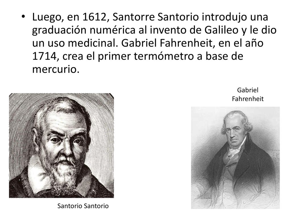 Luego, en 1612, Santorre Santorio introdujo una graduación numérica al invento de Galileo y le dio un uso medicinal. Gabriel Fahrenheit, en el año 1714, crea el primer termómetro a base de mercurio.