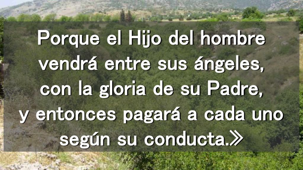 Porque el Hijo del hombre vendrá entre sus ángeles, con la gloria de su Padre, y entonces pagará a cada uno según su conducta.»