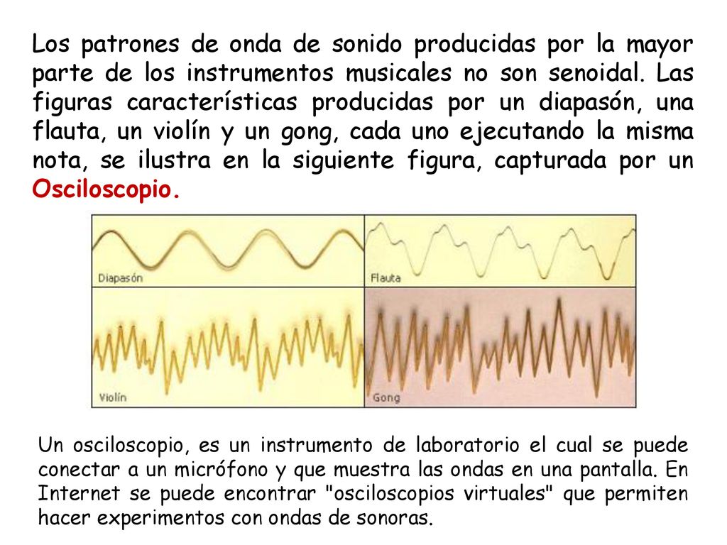 Los patrones de onda de sonido producidas por la mayor parte de los instrumentos musicales no son senoidal. Las figuras características producidas por un diapasón, una flauta, un violín y un gong, cada uno ejecutando la misma nota, se ilustra en la siguiente figura, capturada por un Osciloscopio.